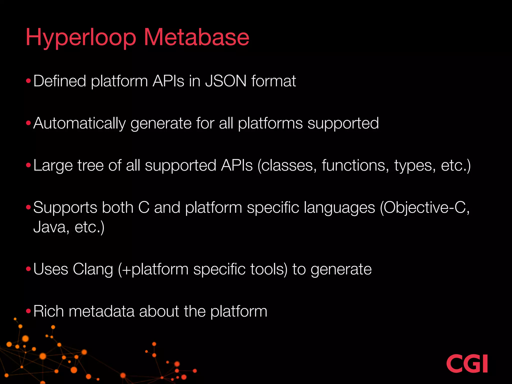 Hyperloop Metabase 
•Defined platform APIs in JSON format 
•Automatically generate for all platforms supported 
•Large tree of all supported APIs (classes, functions, types, etc.) 
•Supports both C and platform specific languages (Objective-C, 
Java, etc.) 
•Uses Clang (+platform specific tools) to generate 
•Rich metadata about the platform 
 