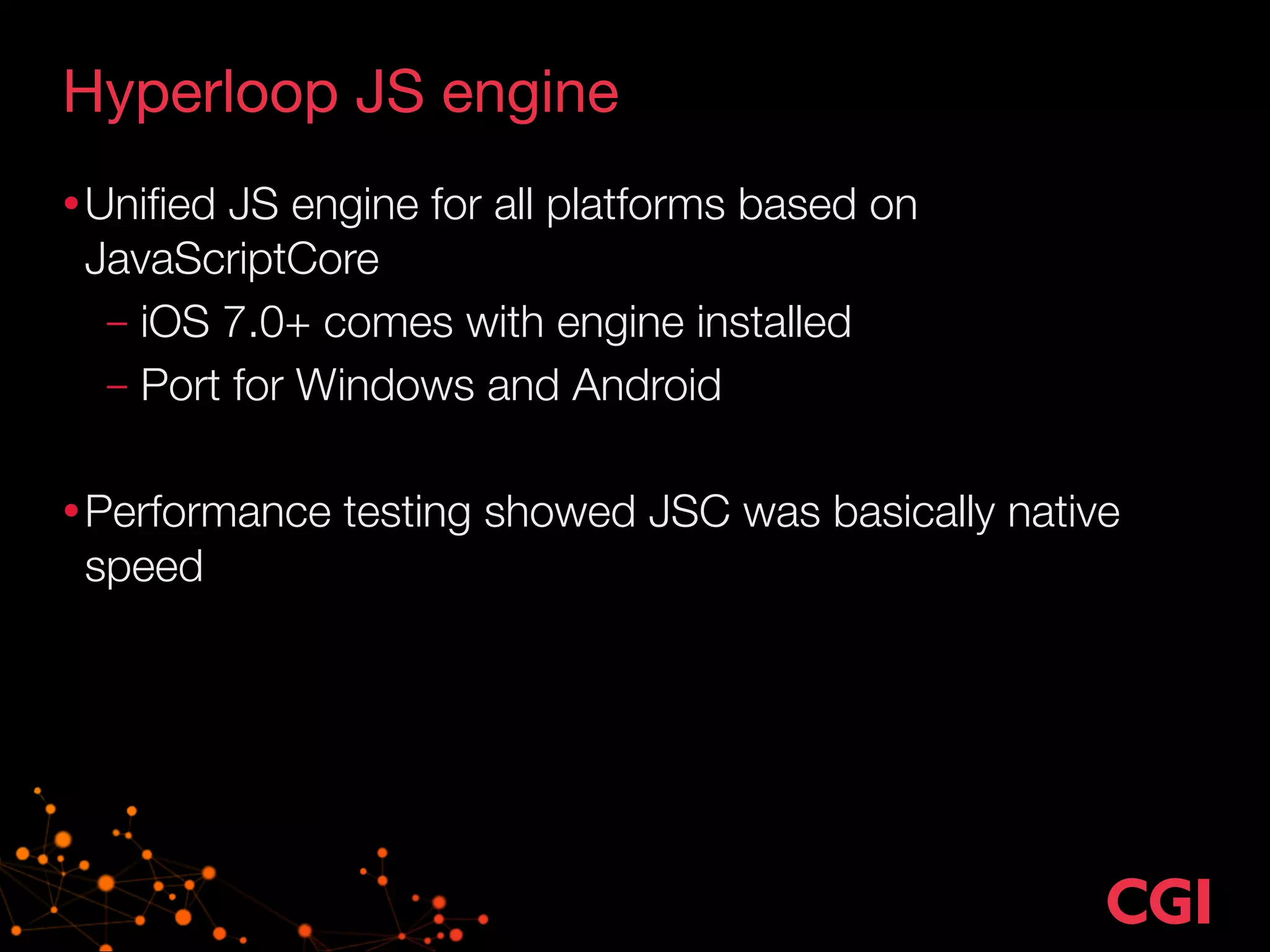 Hyperloop JS engine 
•Unified JS engine for all platforms based on 
JavaScriptCore 
– iOS 7.0+ comes with engine installed 
– Port for Windows and Android 
! 
•Performance testing showed JSC was basically native 
speed 
 
