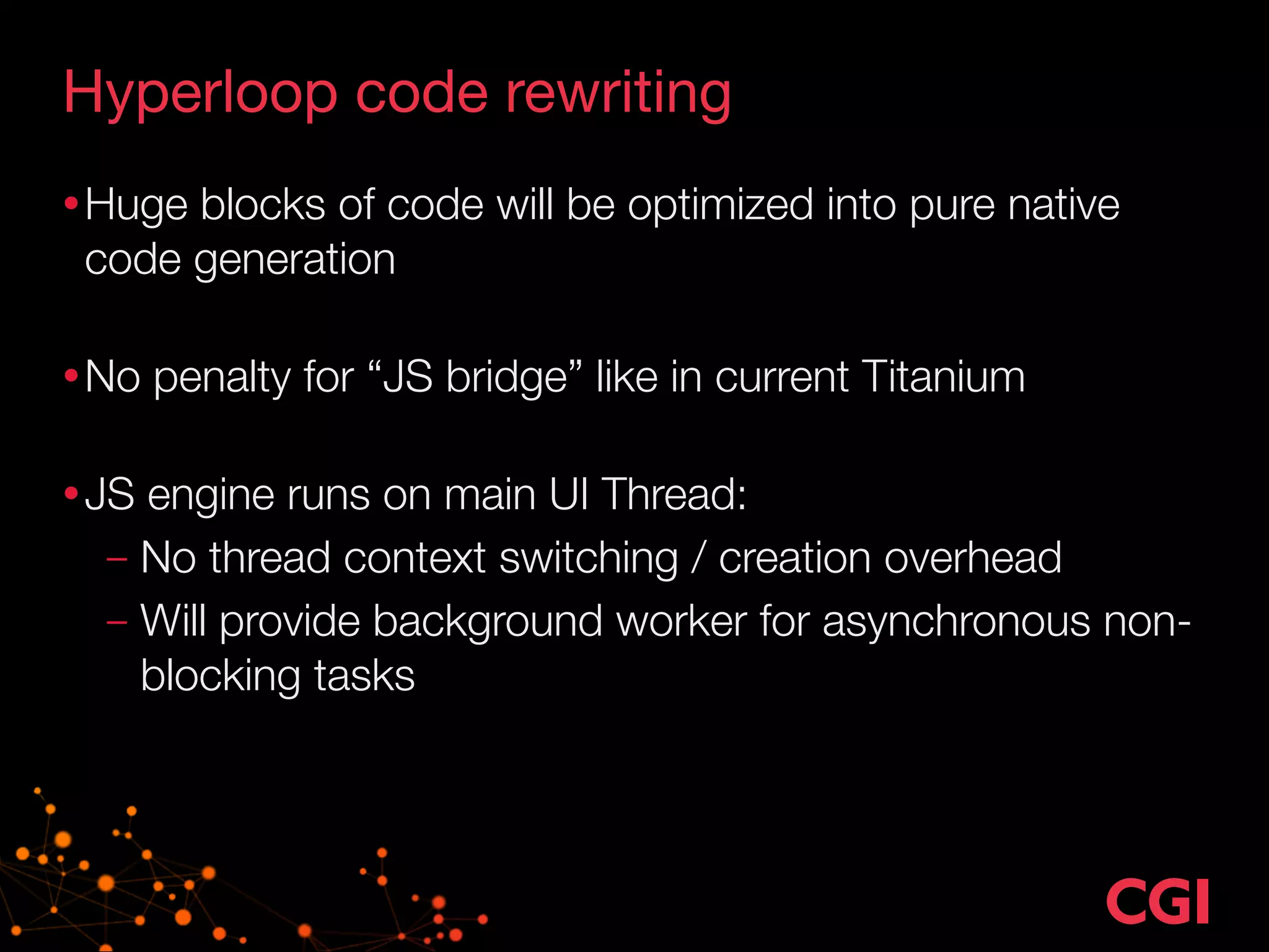 Hyperloop code rewriting 
•Huge blocks of code will be optimized into pure native 
code generation 
•No penalty for “JS bridge” like in current Titanium 
•JS engine runs on main UI Thread: 
– No thread context switching / creation overhead 
– Will provide background worker for asynchronous non-blocking 
tasks 
 