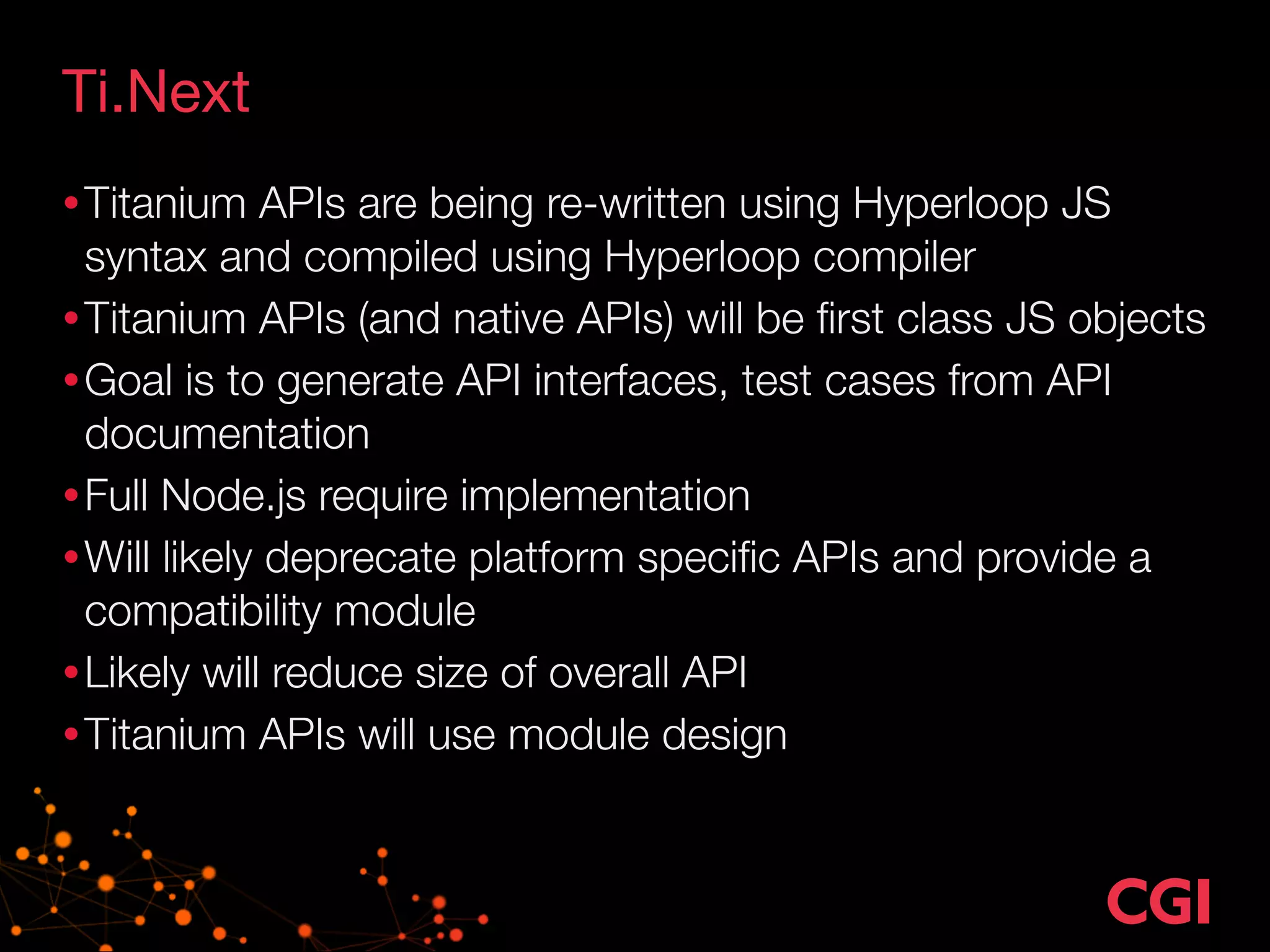 Ti.Next 
•Titanium APIs are being re-written using Hyperloop JS 
syntax and compiled using Hyperloop compiler 
•Titanium APIs (and native APIs) will be first class JS objects 
•Goal is to generate API interfaces, test cases from API 
documentation 
•Full Node.js require implementation 
•Will likely deprecate platform specific APIs and provide a 
compatibility module 
•Likely will reduce size of overall API 
•Titanium APIs will use module design 
 