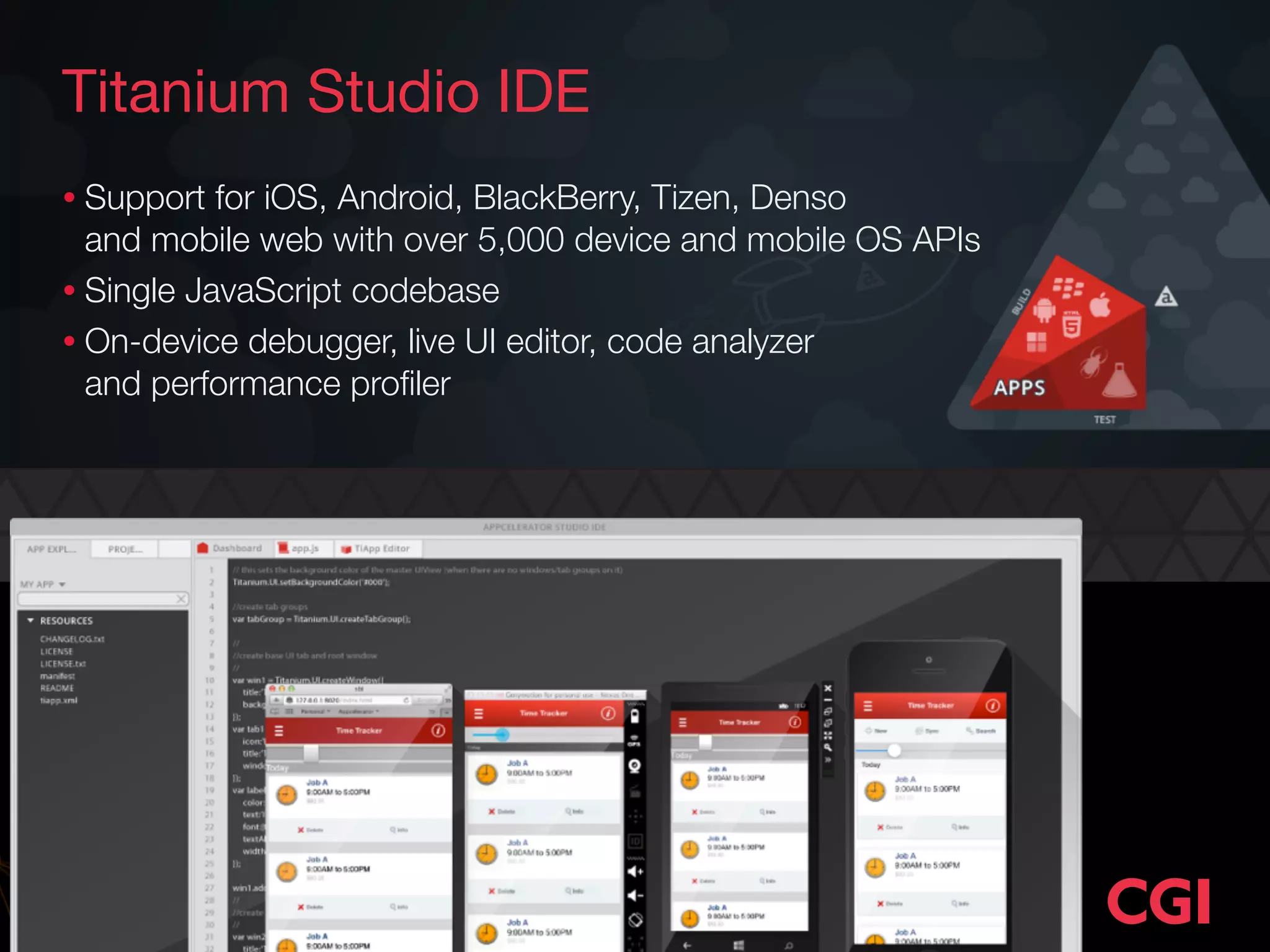 Titanium Studio IDE 
• Support for iOS, Android, BlackBerry, Tizen, Denso 
and mobile web with over 5,000 device and mobile OS APIs 
• Single JavaScript codebase 
• On-device debugger, live UI editor, code analyzer 
and performance profiler 
 