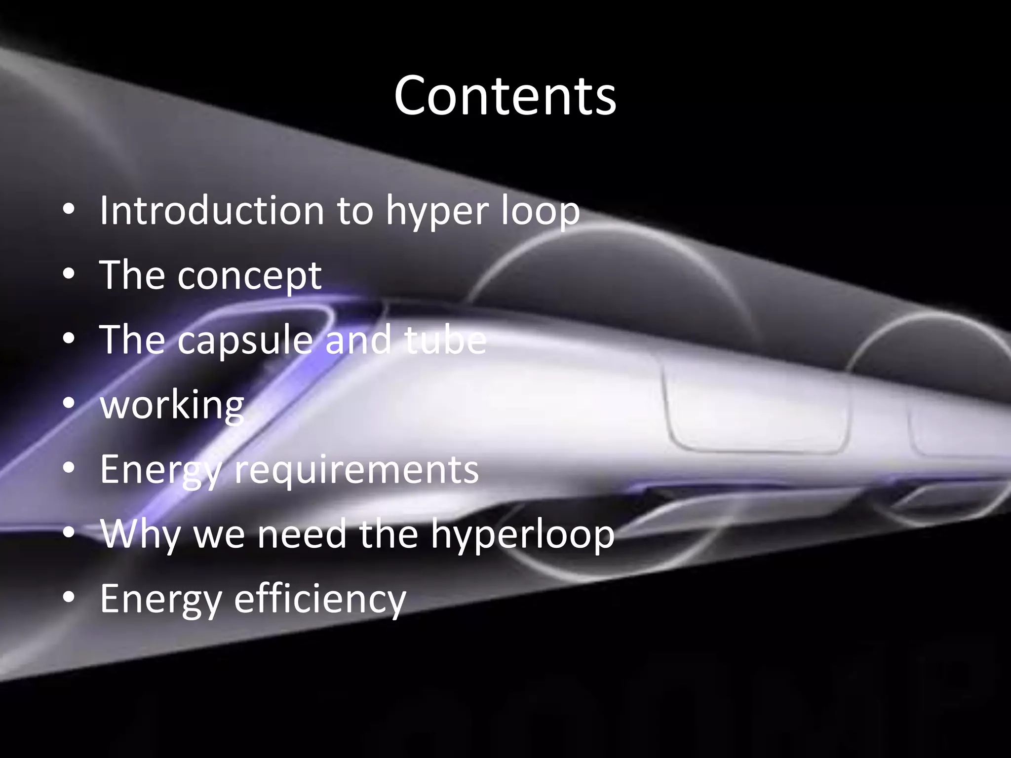 Contents
• Introduction to hyper loop
• The concept
• The capsule and tube
• working
• Energy requirements
• Why we need the hyperloop
• Energy efficiency