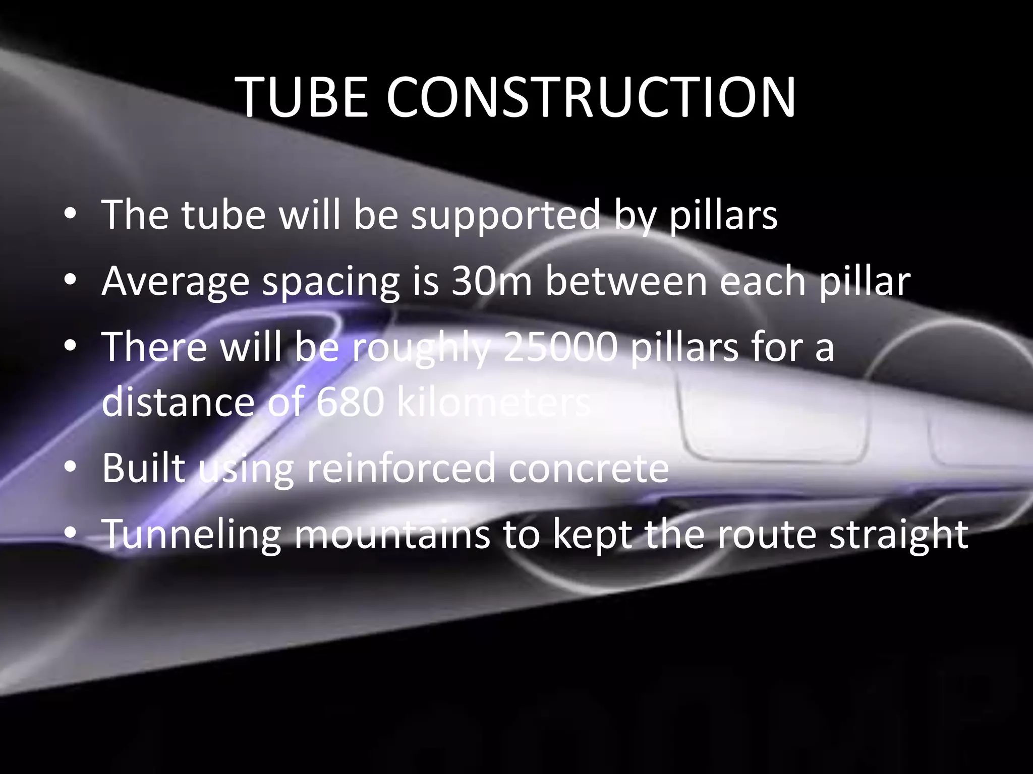 TUBE CONSTRUCTION
• The tube will be supported by pillars
• Average spacing is 30m between each pillar
• There will be roughly 25000 pillars for a
distance of 680 kilometers
• Built using reinforced concrete
• Tunneling mountains to kept the route straight