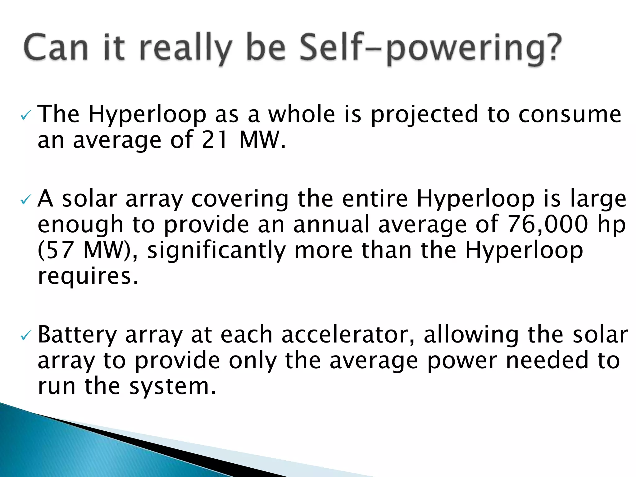  The Hyperloop as a whole is projected to consume
an average of 21 MW.
 A solar array covering the entire Hyperloop is large
enough to provide an annual average of 76,000 hp
(57 MW), significantly more than the Hyperloop
requires.
 Battery array at each accelerator, allowing the solar
array to provide only the average power needed to
run the system.
 
