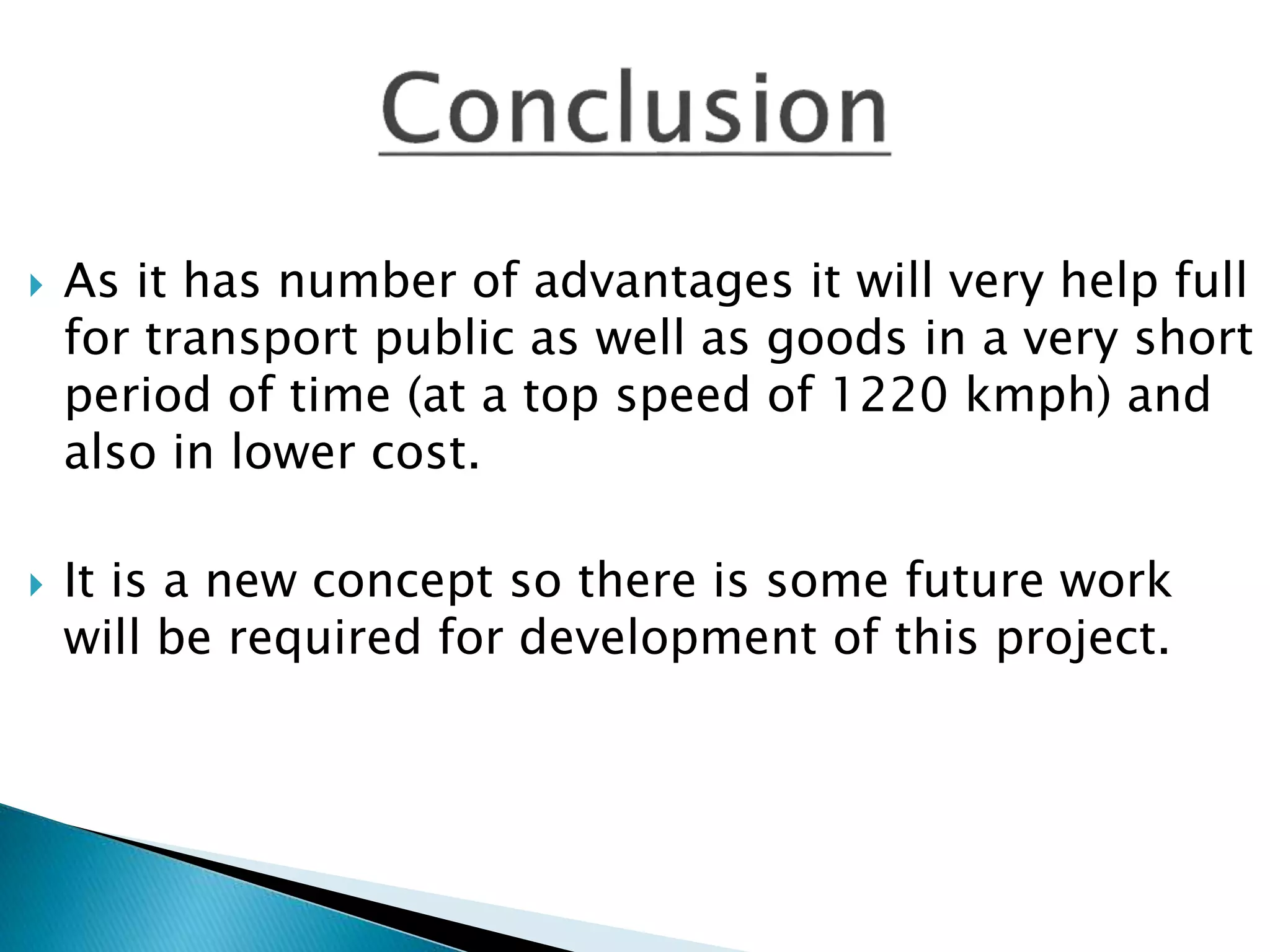  As it has number of advantages it will very help full
for transport public as well as goods in a very short
period of time (at a top speed of 1220 kmph) and
also in lower cost.
 It is a new concept so there is some future work
will be required for development of this project.
 
