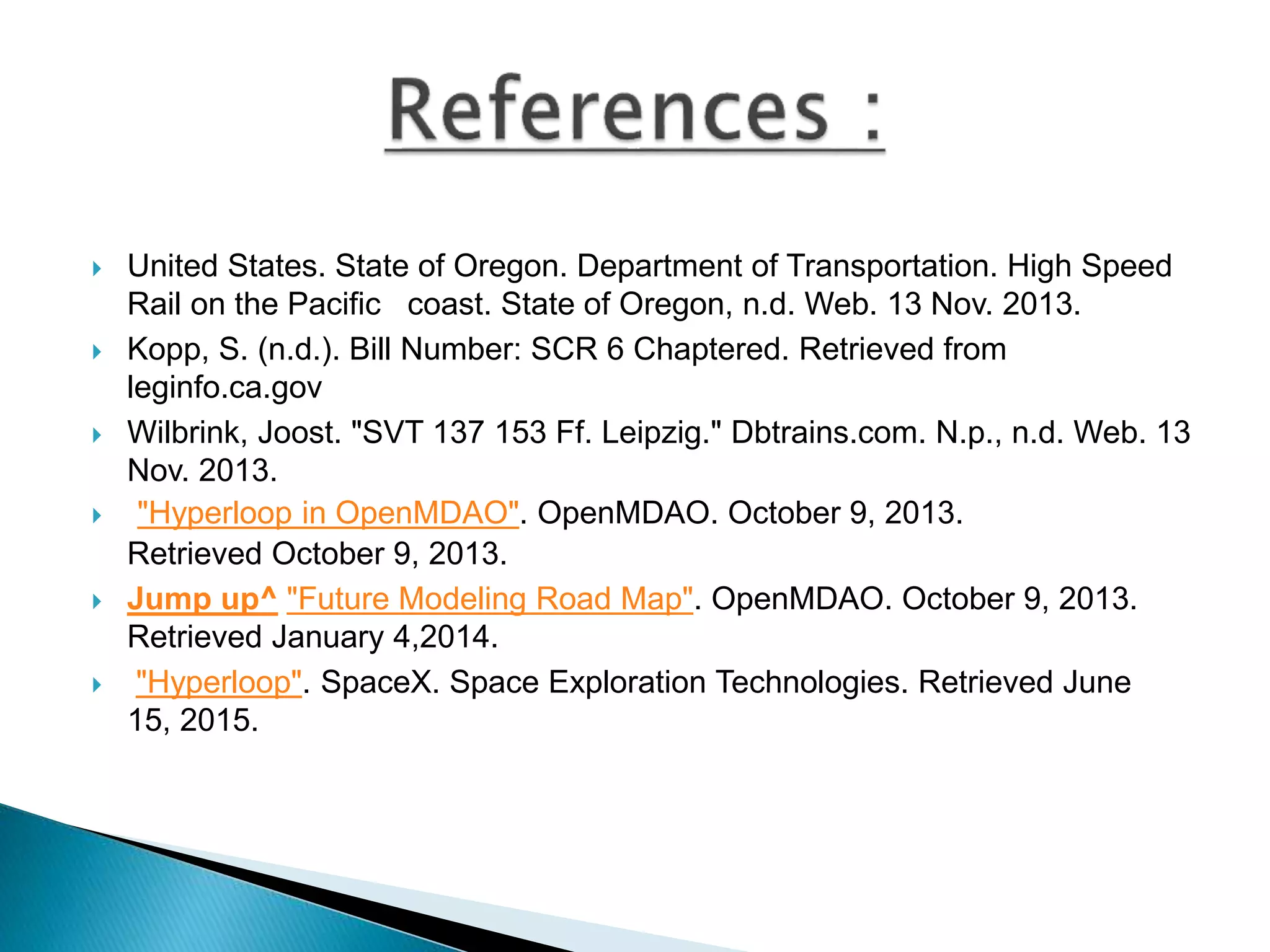  United States. State of Oregon. Department of Transportation. High Speed
Rail on the Pacific coast. State of Oregon, n.d. Web. 13 Nov. 2013.
 Kopp, S. (n.d.). Bill Number: SCR 6 Chaptered. Retrieved from
leginfo.ca.gov
 Wilbrink, Joost. "SVT 137 153 Ff. Leipzig." Dbtrains.com. N.p., n.d. Web. 13
Nov. 2013.
 "Hyperloop in OpenMDAO". OpenMDAO. October 9, 2013.
Retrieved October 9, 2013.
 Jump up^ "Future Modeling Road Map". OpenMDAO. October 9, 2013.
Retrieved January 4,2014.
 "Hyperloop". SpaceX. Space Exploration Technologies. Retrieved June
15, 2015.
 
