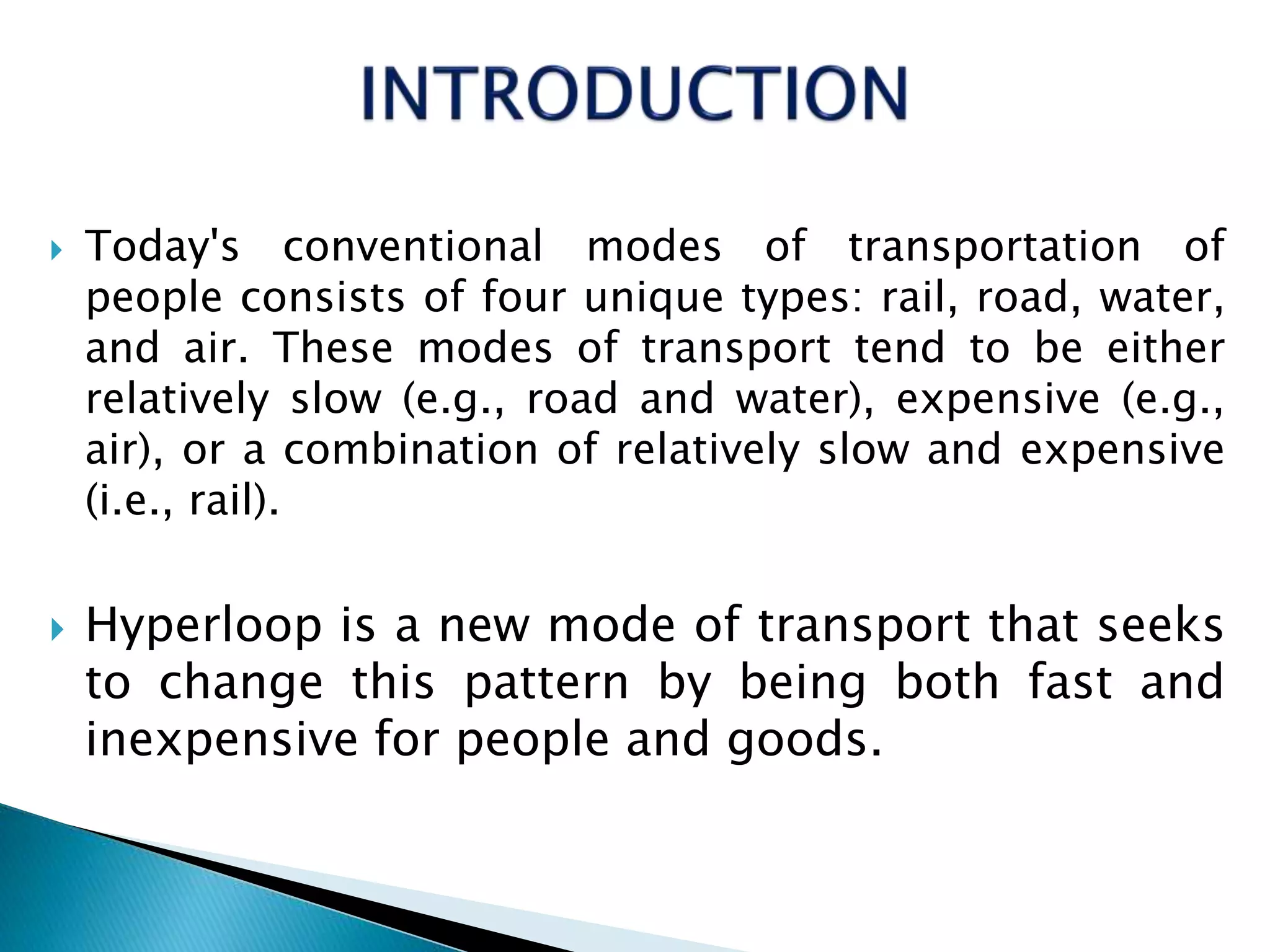  Today's conventional modes of transportation of
people consists of four unique types: rail, road, water,
and air. These modes of transport tend to be either
relatively slow (e.g., road and water), expensive (e.g.,
air), or a combination of relatively slow and expensive
(i.e., rail).
 Hyperloop is a new mode of transport that seeks
to change this pattern by being both fast and
inexpensive for people and goods.
 