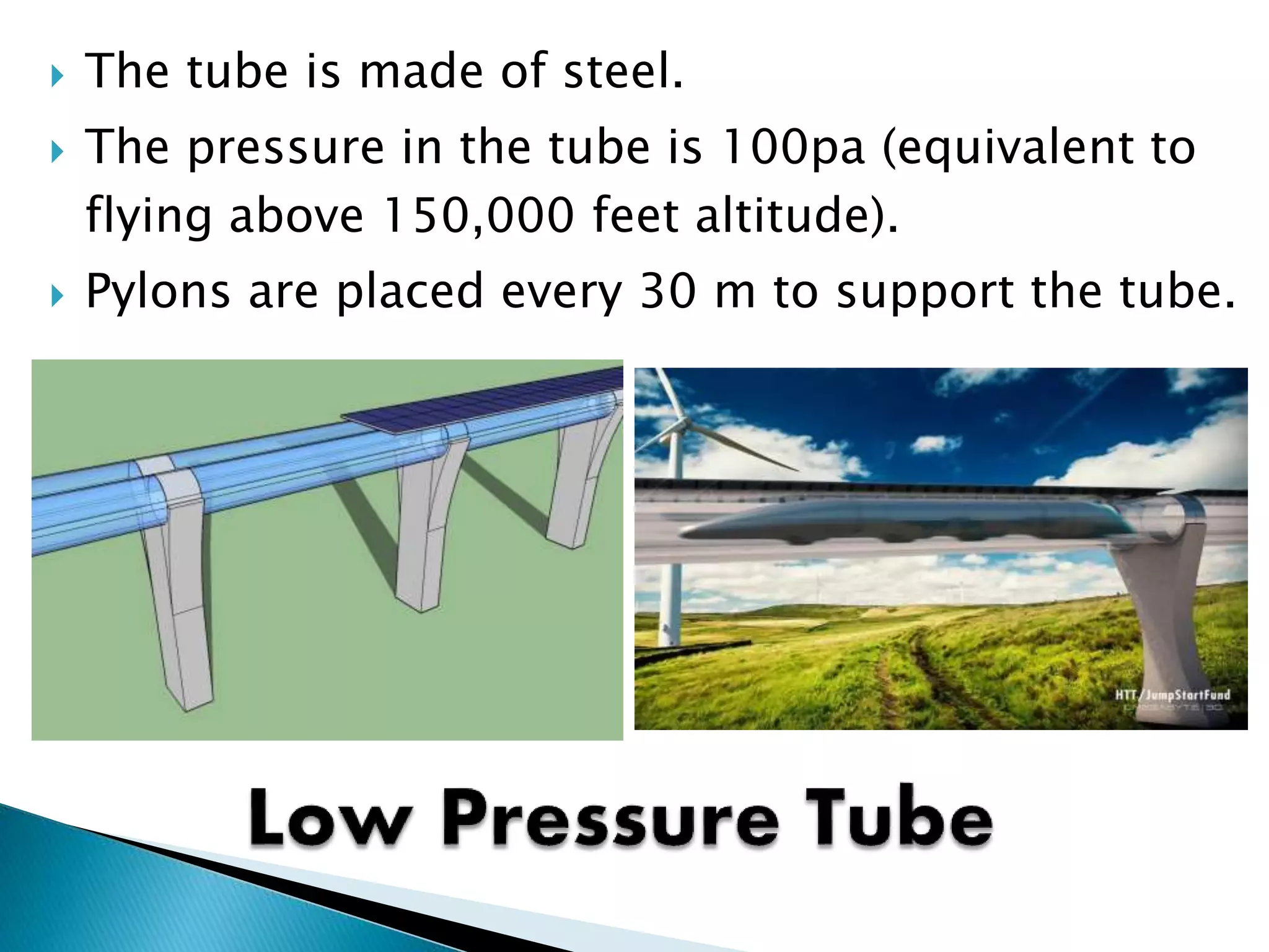  The tube is made of steel.
 The pressure in the tube is 100pa (equivalent to
flying above 150,000 feet altitude).
 Pylons are placed every 30 m to support the tube.
 