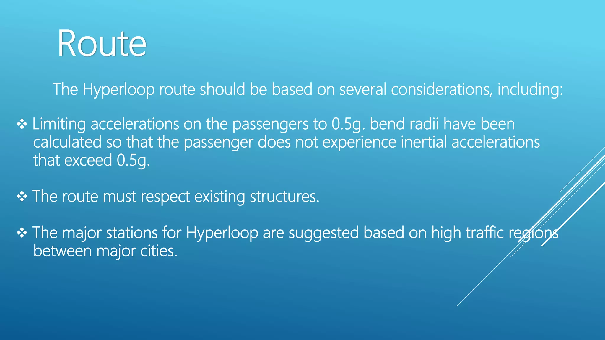 Route
The Hyperloop route should be based on several considerations, including:
 Limiting accelerations on the passengers to 0.5g. bend radii have been
calculated so that the passenger does not experience inertial accelerations
that exceed 0.5g.
 The route must respect existing structures.
 The major stations for Hyperloop are suggested based on high traffic regions
between major cities.
 