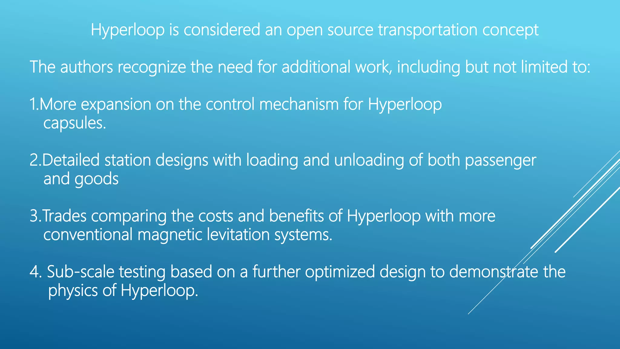 Hyperloop is considered an open source transportation concept
The authors recognize the need for additional work, including but not limited to:
1.More expansion on the control mechanism for Hyperloop
capsules.
2.Detailed station designs with loading and unloading of both passenger
and goods
3.Trades comparing the costs and benefits of Hyperloop with more
conventional magnetic levitation systems.
4. Sub-scale testing based on a further optimized design to demonstrate the
physics of Hyperloop.
 