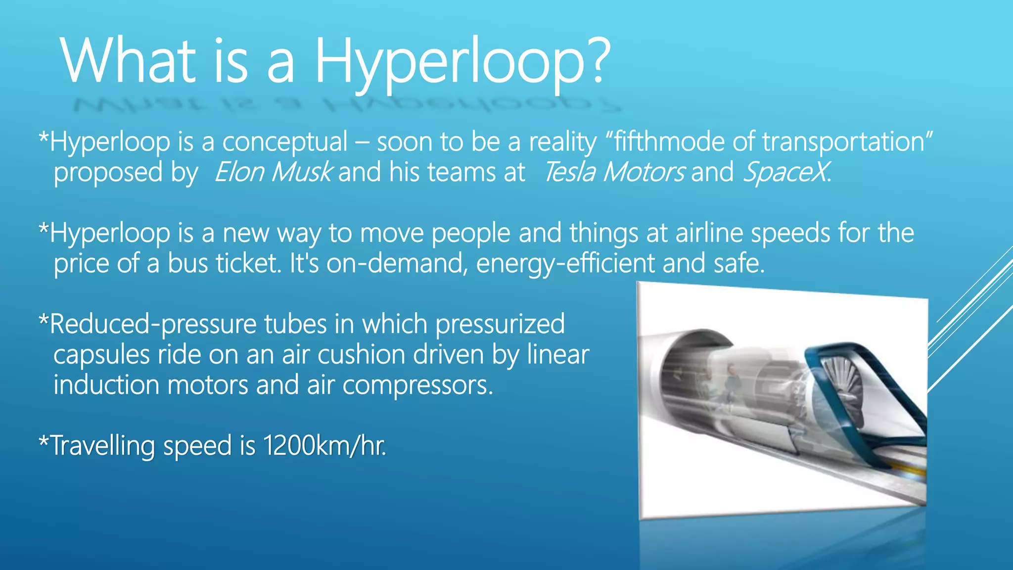 What is a Hyperloop?
*Hyperloop is a conceptual – soon to be a reality “fifthmode of transportation”
proposed by Elon Musk and his teams at Tesla Motors and SpaceX.
*Hyperloop is a new way to move people and things at airline speeds for the
price of a bus ticket. It's on-demand, energy-efficient and safe.
*Reduced-pressure tubes in which pressurized
capsules ride on an air cushion driven by linear
induction motors and air compressors.
*Travelling speed is 1200km/hr.
 