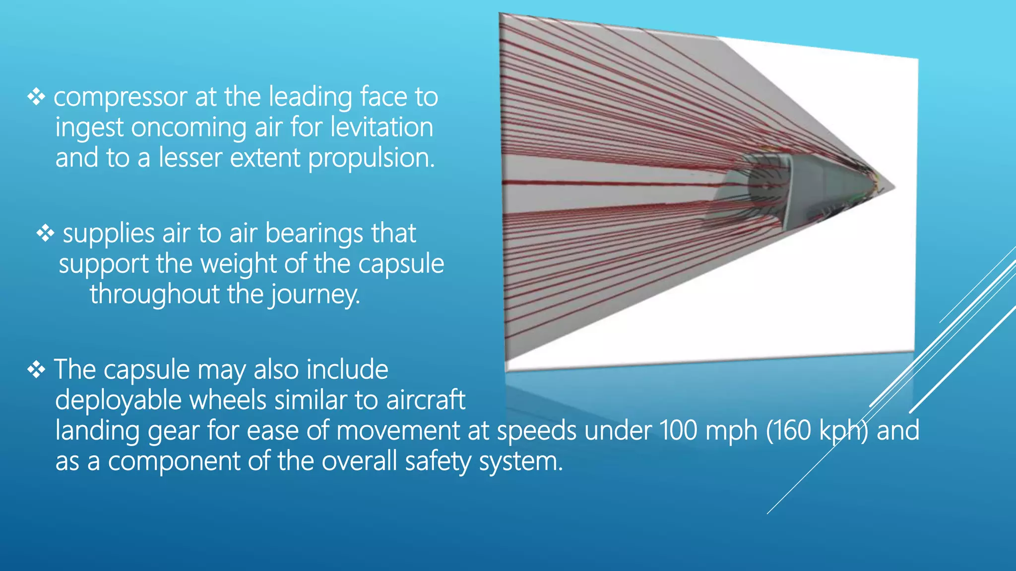  compressor at the leading face to
ingest oncoming air for levitation
and to a lesser extent propulsion.
 supplies air to air bearings that
support the weight of the capsule
throughout the journey.
 The capsule may also include
deployable wheels similar to aircraft
landing gear for ease of movement at speeds under 100 mph (160 kph) and
as a component of the overall safety system.
 