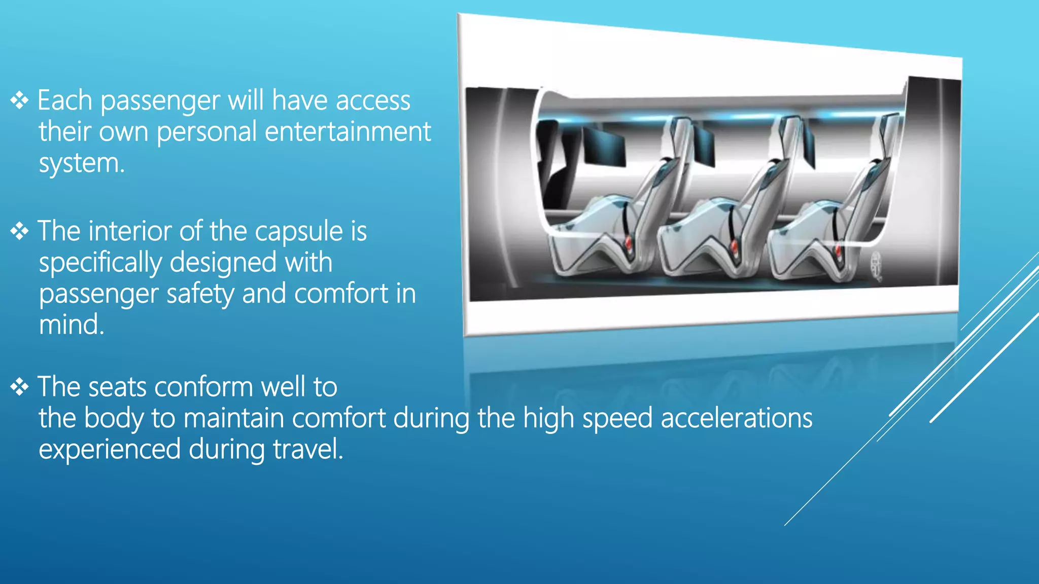 The interior of the capsule is
specifically designed with
passenger safety and comfort in
mind.
 The seats conform well to
the body to maintain comfort during the high speed accelerations
experienced during travel.
 Each passenger will have access
their own personal entertainment
system.
 