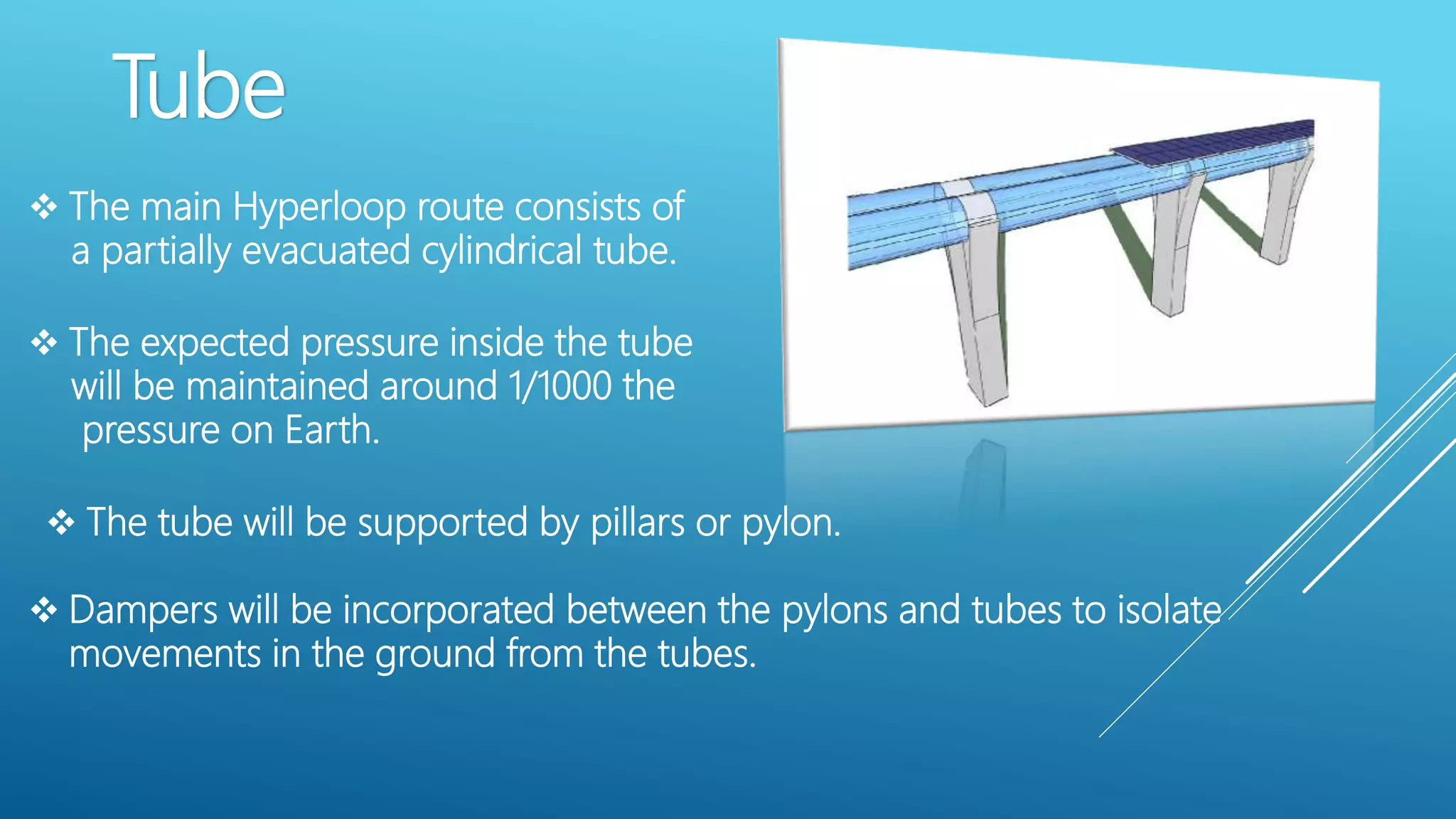 Tube
 The main Hyperloop route consists of
a partially evacuated cylindrical tube.
 The expected pressure inside the tube
will be maintained around 1/1000 the
pressure on Earth.
 The tube will be supported by pillars or pylon.
 Dampers will be incorporated between the pylons and tubes to isolate
movements in the ground from the tubes.
 