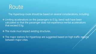 Route
The Hyperloop route should be based on several considerations, including:
 Limiting accelerations on the passengers to 0.5g. bend radii have been
calculated so that the passenger does not experience inertial accelerations
that exceed 0.5g.
 The route must respect existing structures.
 The major stations for Hyperloop are suggested based on high traffic regions
between major cities.
 