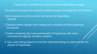 Hyperloop is considered an open source transportation concept
The authors recognize the need for additional work, including but not limited to:
1.More expansion on the control mechanism for Hyperloop
capsules.
2.Detailed station designs with loading and unloading of both passenger
and goods
3.Trades comparing the costs and benefits of Hyperloop with more
conventional magnetic levitation systems.
4. Sub-scale testing based on a further optimized design to demonstrate the
physics of Hyperloop.
 