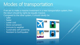 Modes of transportation
If we are to make a massive investment in a new transportation system, then
the return should by rights be equally massive.
Compared to the other system, it should ideally be:
Safer
Faster
Lower cost
More convenient
Immune to weather
Sustainably self-powering
Resistant to Earthquakes
 