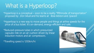 What is a Hyperloop?
*Hyperloop is a conceptual – soon to be a reality “fifthmode of transportation”
proposed by Elon Musk and his teams at Tesla Motors and SpaceX.
*Hyperloop is a new way to move people and things at airline speeds for the
price of a bus ticket. It's on-demand, energy-efficient and safe.
*Reduced-pressure tubes in which pressurized
capsules ride on an air cushion driven by linear
induction motors and air compressors.
*Travelling speed is 1200km/hr.
 