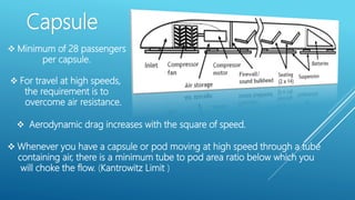 Capsule
 Minimum of 28 passengers
per capsule.
 For travel at high speeds,
the requirement is to
overcome air resistance.
 Aerodynamic drag increases with the square of speed.
 Whenever you have a capsule or pod moving at high speed through a tube
containing air, there is a minimum tube to pod area ratio below which you
will choke the flow. (Kantrowitz Limit )
 