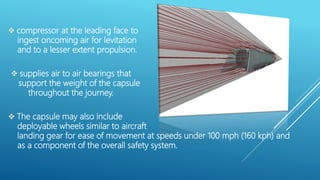  compressor at the leading face to
ingest oncoming air for levitation
and to a lesser extent propulsion.
 supplies air to air bearings that
support the weight of the capsule
throughout the journey.
 The capsule may also include
deployable wheels similar to aircraft
landing gear for ease of movement at speeds under 100 mph (160 kph) and
as a component of the overall safety system.
 