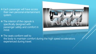  The interior of the capsule is
specifically designed with
passenger safety and comfort in
mind.
 The seats conform well to
the body to maintain comfort during the high speed accelerations
experienced during travel.
 Each passenger will have access
their own personal entertainment
system.
 
