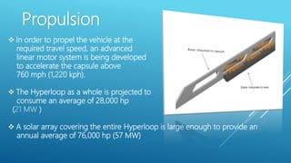 Propulsion
 In order to propel the vehicle at the
required travel speed, an advanced
linear motor system is being developed
to accelerate the capsule above
760 mph (1,220 kph).
 The Hyperloop as a whole is projected to
consume an average of 28,000 hp
(21 MW )
 A solar array covering the entire Hyperloop is large enough to provide an
annual average of 76,000 hp (57 MW)
 