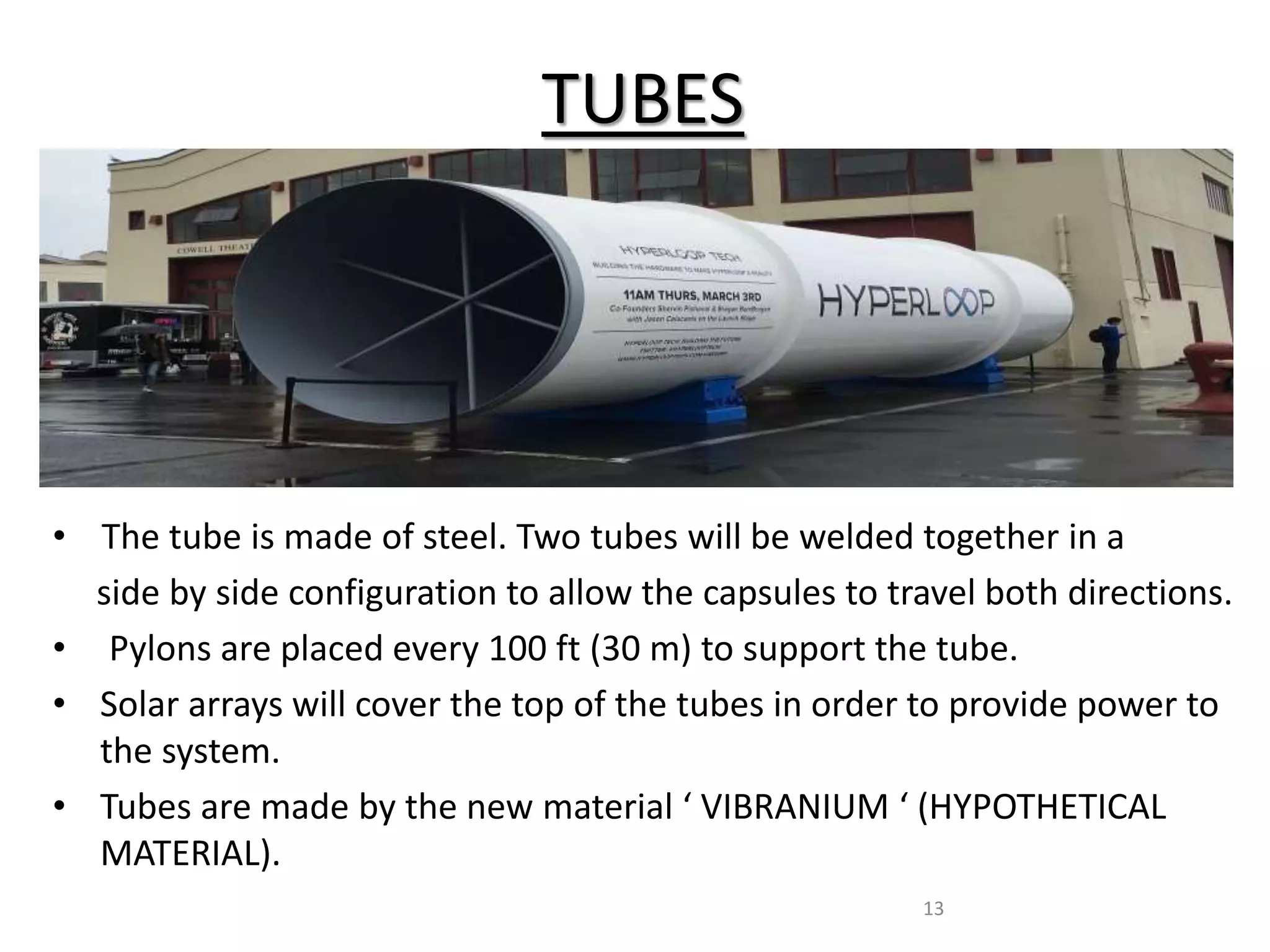 TUBES
• The tube is made of steel. Two tubes will be welded together in a
side by side configuration to allow the capsules to travel both directions.
• Pylons are placed every 100 ft (30 m) to support the tube.
• Solar arrays will cover the top of the tubes in order to provide power to
the system.
• Tubes are made by the new material ‘ VIBRANIUM ‘ (HYPOTHETICAL
MATERIAL).
13
 