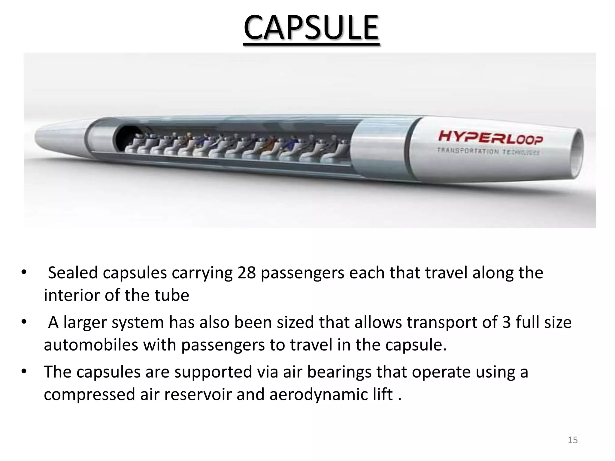 CAPSULE
15
• Sealed capsules carrying 28 passengers each that travel along the
interior of the tube
• A larger system has also been sized that allows transport of 3 full size
automobiles with passengers to travel in the capsule.
• The capsules are supported via air bearings that operate using a
compressed air reservoir and aerodynamic lift .
 