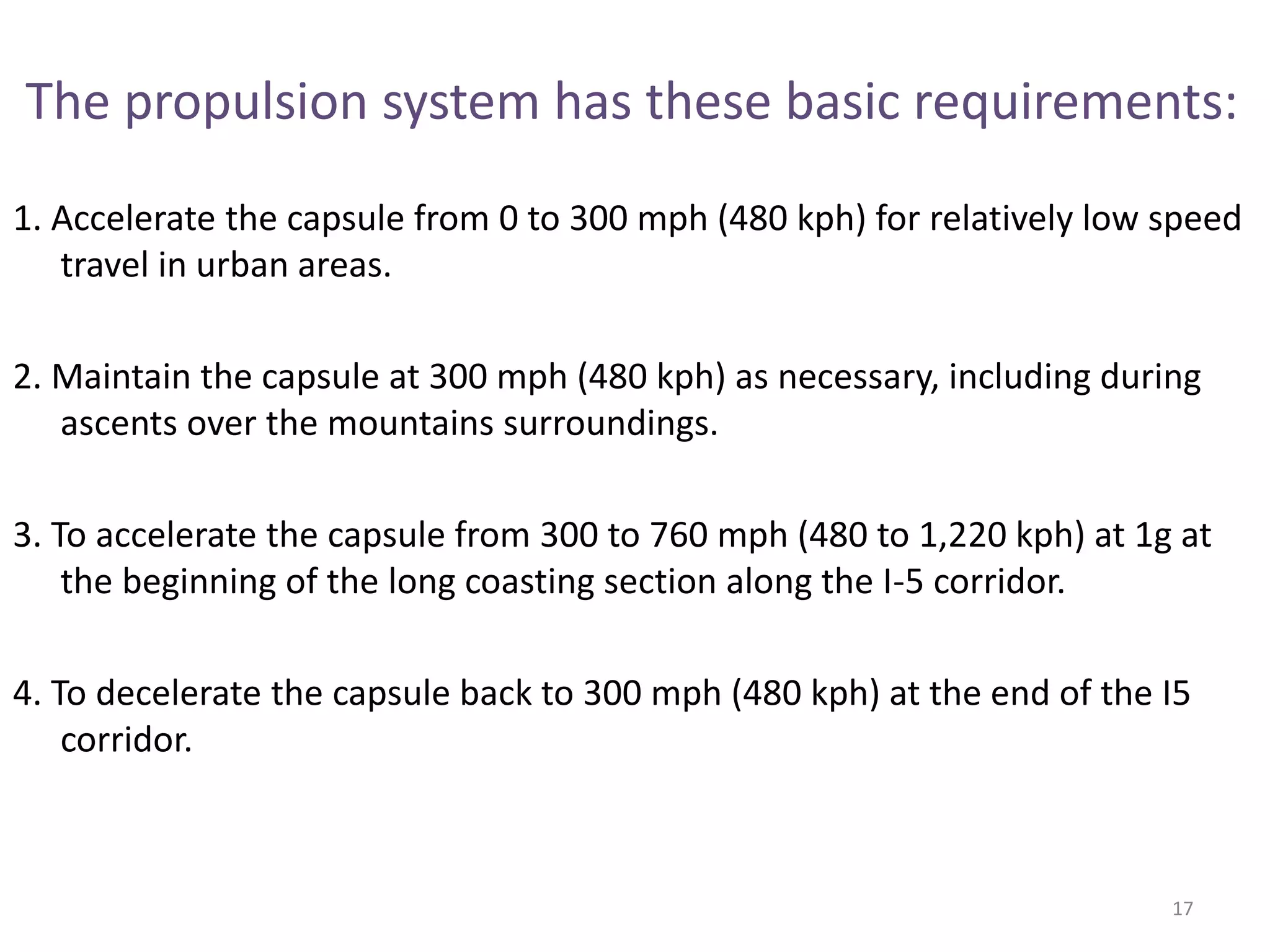 The propulsion system has these basic requirements:
1. Accelerate the capsule from 0 to 300 mph (480 kph) for relatively low speed
travel in urban areas.
2. Maintain the capsule at 300 mph (480 kph) as necessary, including during
ascents over the mountains surroundings.
3. To accelerate the capsule from 300 to 760 mph (480 to 1,220 kph) at 1g at
the beginning of the long coasting section along the I-5 corridor.
4. To decelerate the capsule back to 300 mph (480 kph) at the end of the I5
corridor.
17
 