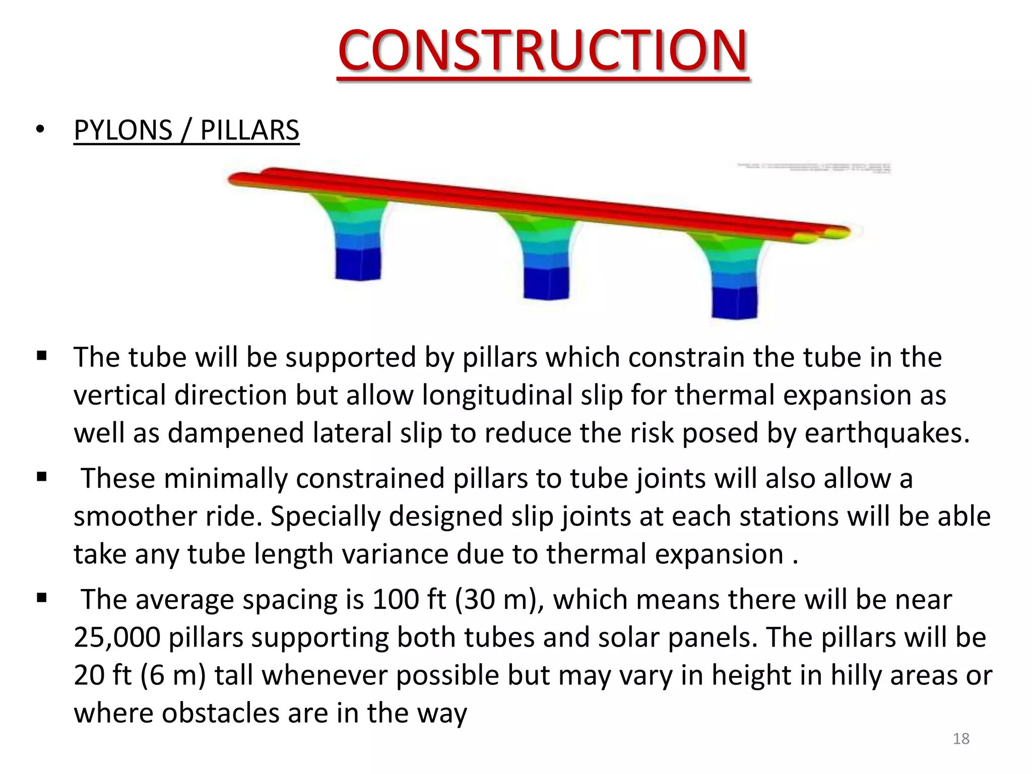 CONSTRUCTION
18
• PYLONS / PILLARS
 The tube will be supported by pillars which constrain the tube in the
vertical direction but allow longitudinal slip for thermal expansion as
well as dampened lateral slip to reduce the risk posed by earthquakes.
 These minimally constrained pillars to tube joints will also allow a
smoother ride. Specially designed slip joints at each stations will be able
take any tube length variance due to thermal expansion .
 The average spacing is 100 ft (30 m), which means there will be near
25,000 pillars supporting both tubes and solar panels. The pillars will be
20 ft (6 m) tall whenever possible but may vary in height in hilly areas or
where obstacles are in the way
 