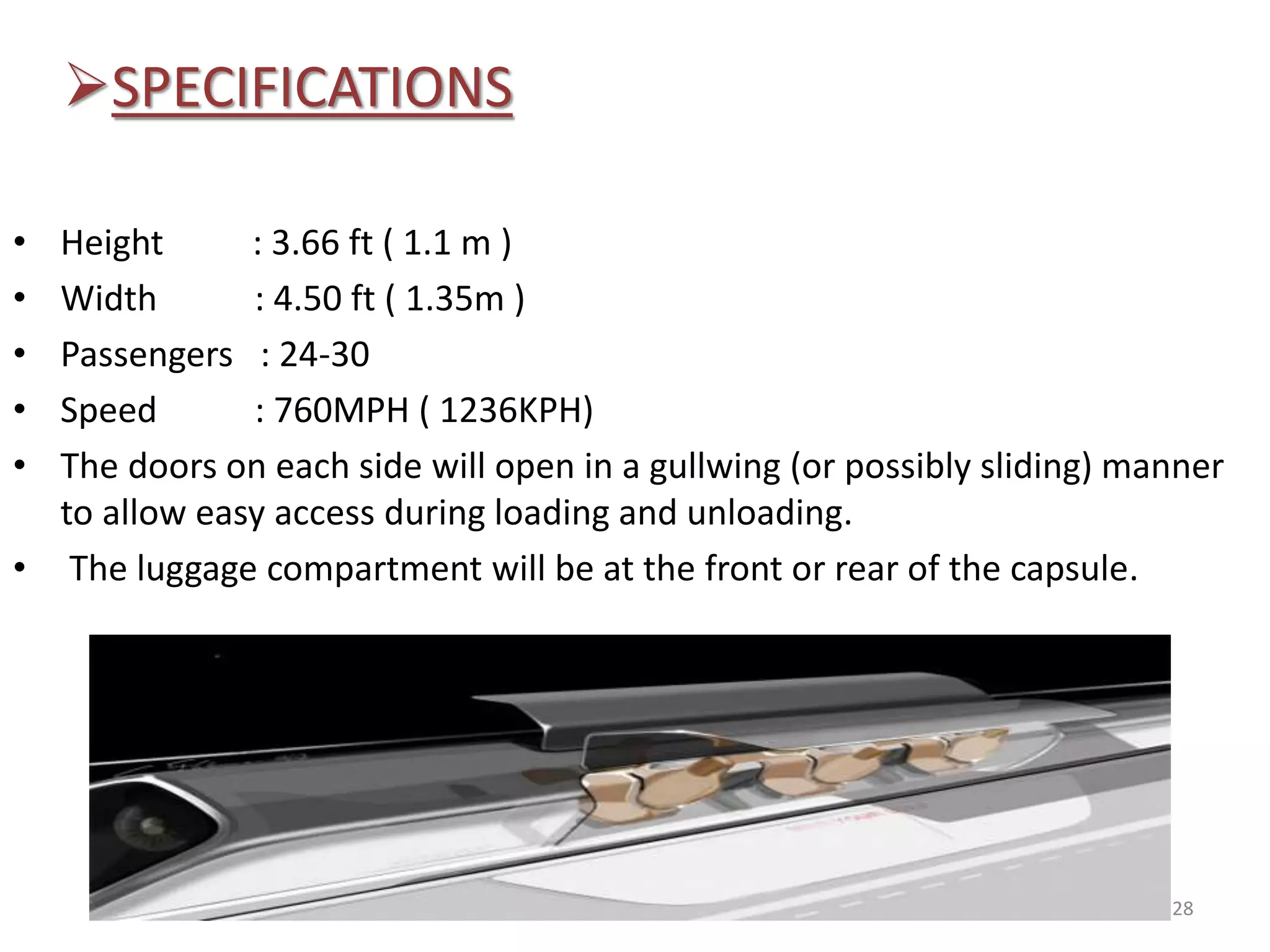 SPECIFICATIONS
• Height : 3.66 ft ( 1.1 m )
• Width : 4.50 ft ( 1.35m )
• Passengers : 24-30
• Speed : 760MPH ( 1236KPH)
• The doors on each side will open in a gullwing (or possibly sliding) manner
to allow easy access during loading and unloading.
• The luggage compartment will be at the front or rear of the capsule.
28
 