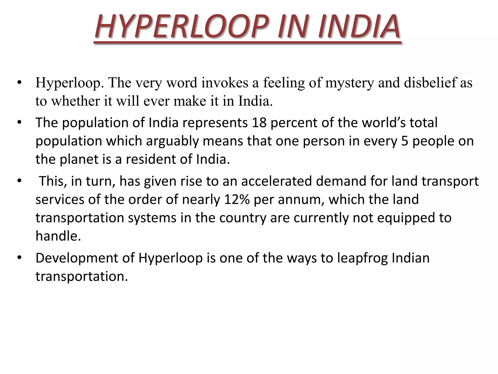 HYPERLOOP IN INDIA
• Hyperloop. The very word invokes a feeling of mystery and disbelief as
to whether it will ever make it in India.
• The population of India represents 18 percent of the world’s total
population which arguably means that one person in every 5 people on
the planet is a resident of India.
• This, in turn, has given rise to an accelerated demand for land transport
services of the order of nearly 12% per annum, which the land
transportation systems in the country are currently not equipped to
handle.
• Development of Hyperloop is one of the ways to leapfrog Indian
transportation.
 