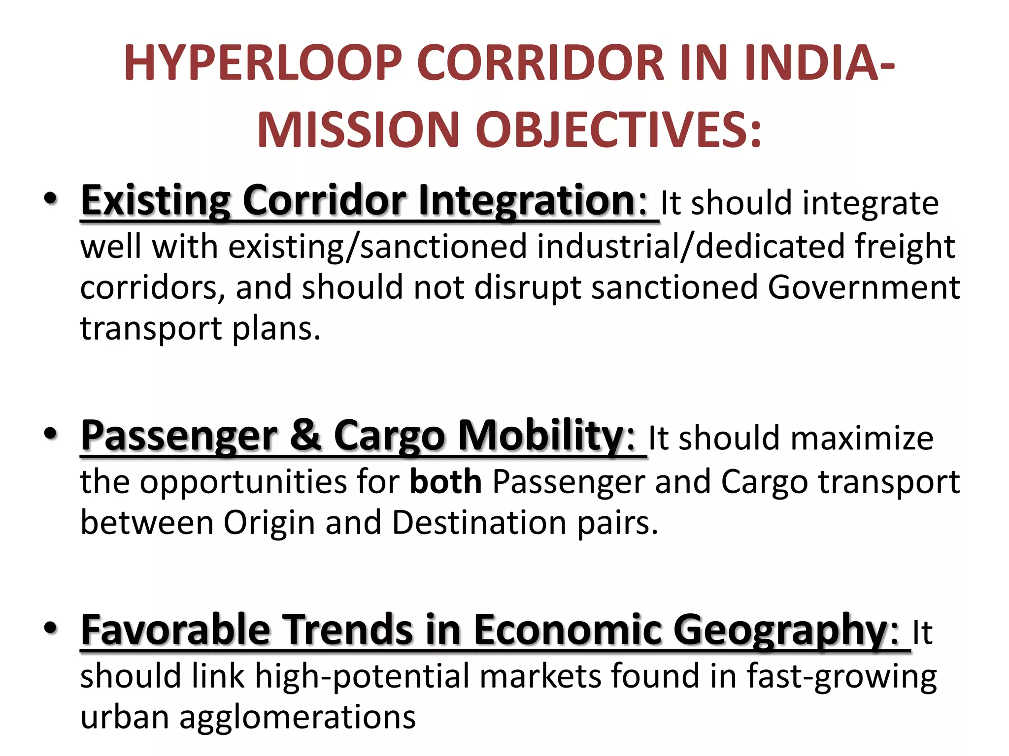 HYPERLOOP CORRIDOR IN INDIA-
MISSION OBJECTIVES:
• Existing Corridor Integration: It should integrate
well with existing/sanctioned industrial/dedicated freight
corridors, and should not disrupt sanctioned Government
transport plans.
• Passenger & Cargo Mobility: It should maximize
the opportunities for both Passenger and Cargo transport
between Origin and Destination pairs.
• Favorable Trends in Economic Geography: It
should link high-potential markets found in fast-growing
urban agglomerations
 