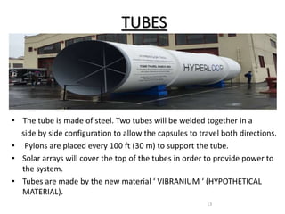 TUBES
• The tube is made of steel. Two tubes will be welded together in a
side by side configuration to allow the capsules to travel both directions.
• Pylons are placed every 100 ft (30 m) to support the tube.
• Solar arrays will cover the top of the tubes in order to provide power to
the system.
• Tubes are made by the new material ‘ VIBRANIUM ‘ (HYPOTHETICAL
MATERIAL).
13
 