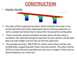 CONSTRUCTION
18
• PYLONS / PILLARS
 The tube will be supported by pillars which constrain the tube in the
vertical direction but allow longitudinal slip for thermal expansion as
well as dampened lateral slip to reduce the risk posed by earthquakes.
 These minimally constrained pillars to tube joints will also allow a
smoother ride. Specially designed slip joints at each stations will be able
take any tube length variance due to thermal expansion .
 The average spacing is 100 ft (30 m), which means there will be near
25,000 pillars supporting both tubes and solar panels. The pillars will be
20 ft (6 m) tall whenever possible but may vary in height in hilly areas or
where obstacles are in the way
 