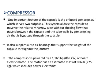 COMPRESSOR
 One important feature of the capsule is the onboard compressor,
which serves two purposes. This system allows the capsule to
traverse the relatively narrow tube without choking flow that
travels between the capsule and the tube walls by compressing
air that is bypassed through the capsule.
 It also supplies air to air bearings that support the weight of the
capsule throughout the journey.
 The compressor is powered by a 1,160 hp (865 kW) onboard
electric motor . The motor has an estimated mass of 606 lb (275
kg), which includes power electronics.
 