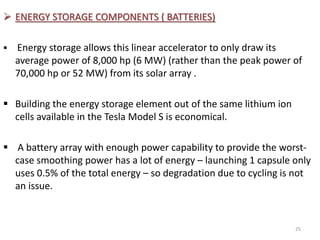  ENERGY STORAGE COMPONENTS ( BATTERIES)
 Energy storage allows this linear accelerator to only draw its
average power of 8,000 hp (6 MW) (rather than the peak power of
70,000 hp or 52 MW) from its solar array .
 Building the energy storage element out of the same lithium ion
cells available in the Tesla Model S is economical.
 A battery array with enough power capability to provide the worst-
case smoothing power has a lot of energy – launching 1 capsule only
uses 0.5% of the total energy – so degradation due to cycling is not
an issue.
25
 