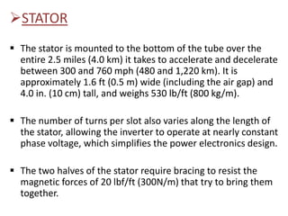STATOR
 The stator is mounted to the bottom of the tube over the
entire 2.5 miles (4.0 km) it takes to accelerate and decelerate
between 300 and 760 mph (480 and 1,220 km). It is
approximately 1.6 ft (0.5 m) wide (including the air gap) and
4.0 in. (10 cm) tall, and weighs 530 lb/ft (800 kg/m).
 The number of turns per slot also varies along the length of
the stator, allowing the inverter to operate at nearly constant
phase voltage, which simplifies the power electronics design.
 The two halves of the stator require bracing to resist the
magnetic forces of 20 lbf/ft (300N/m) that try to bring them
together.
 