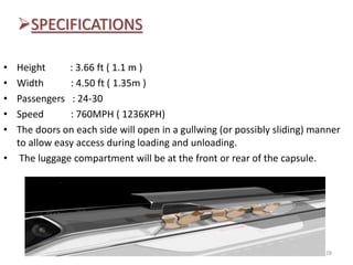 SPECIFICATIONS
• Height : 3.66 ft ( 1.1 m )
• Width : 4.50 ft ( 1.35m )
• Passengers : 24-30
• Speed : 760MPH ( 1236KPH)
• The doors on each side will open in a gullwing (or possibly sliding) manner
to allow easy access during loading and unloading.
• The luggage compartment will be at the front or rear of the capsule.
28
 