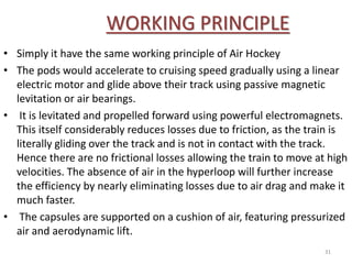 WORKING PRINCIPLE
• Simply it have the same working principle of Air Hockey
• The pods would accelerate to cruising speed gradually using a linear
electric motor and glide above their track using passive magnetic
levitation or air bearings.
• It is levitated and propelled forward using powerful electromagnets.
This itself considerably reduces losses due to friction, as the train is
literally gliding over the track and is not in contact with the track.
Hence there are no frictional losses allowing the train to move at high
velocities. The absence of air in the hyperloop will further increase
the efficiency by nearly eliminating losses due to air drag and make it
much faster.
• The capsules are supported on a cushion of air, featuring pressurized
air and aerodynamic lift.
31
 