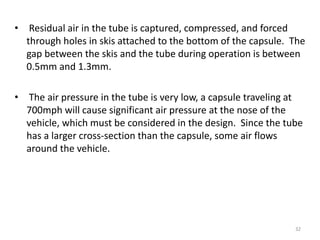 • Residual air in the tube is captured, compressed, and forced
through holes in skis attached to the bottom of the capsule. The
gap between the skis and the tube during operation is between
0.5mm and 1.3mm.
• The air pressure in the tube is very low, a capsule traveling at
700mph will cause significant air pressure at the nose of the
vehicle, which must be considered in the design. Since the tube
has a larger cross-section than the capsule, some air flows
around the vehicle.
32
 