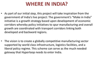 WHERE IN INDIA?
• As part of our initial step, this project will take inspiration from the
government of India’s live project: The government’s “Make in India”
initiative is a growth strategy based upon development of economic
corridors whereby policy initiatives to spur manufacturing and overall
growth are coordinated with transport corridors linking both
developed and backward regions.
• The vision is to create a globally competitive manufacturing sector
supported by world class infrastructure, logistics facilities, and a
liberal policy regime. This scheme can serve as the much needed
gateway that Hyperloop needs to enter India.
 