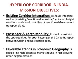 HYPERLOOP CORRIDOR IN INDIA-
MISSION OBJECTIVES:
• Existing Corridor Integration: It should integrate
well with existing/sanctioned industrial/dedicated freight
corridors, and should not disrupt sanctioned Government
transport plans.
• Passenger & Cargo Mobility: It should maximize
the opportunities for both Passenger and Cargo transport
between Origin and Destination pairs.
• Favorable Trends in Economic Geography: It
should link high-potential markets found in fast-growing
urban agglomerations
 
