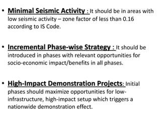 • Minimal Seismic Activity : It should be in areas with
low seismic activity – zone factor of less than 0.16
according to IS Code.
• Incremental Phase-wise Strategy : It should be
introduced in phases with relevant opportunities for
socio-economic impact/benefits in all phases.
• High-Impact Demonstration Projects: Initial
phases should maximize opportunities for low-
infrastructure, high-impact setup which triggers a
nationwide demonstration effect.
 