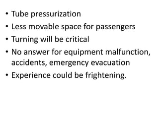 • Tube pressurization
• Less movable space for passengers
• Turning will be critical
• No answer for equipment malfunction,
accidents, emergency evacuation
• Experience could be frightening.
 