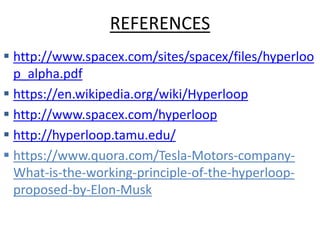 REFERENCES
 http://www.spacex.com/sites/spacex/files/hyperloo
p_alpha.pdf
 https://en.wikipedia.org/wiki/Hyperloop
 http://www.spacex.com/hyperloop
 http://hyperloop.tamu.edu/
 https://www.quora.com/Tesla-Motors-company-
What-is-the-working-principle-of-the-hyperloop-
proposed-by-Elon-Musk
 