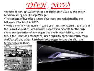 •Hyperloop concept was invented and designed in 1812 by the British
Mechanical Engineer George Wenger .
•The concept of hyperloop is now developed and redesigned by the
billionaire Elon Musk in 2012 .
•While the term Hyperloop is in some countries a registered trademark of
the Space Exploration Technologies Corporation (SpaceX) for the high
speed transportation of passengers and goods in partially evacuated
tubes, the Hyperloop concept has been explicitly open-sourced by Musk
and SpaceX, and others have been encouraged to take the ideas and
further develop them.
THEN , NOW!
 