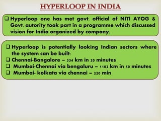  Hyperloop one has met govt. official of NITI AYOG &
Govt. autority took part in a programme which discussed
vision for India organized by company.
 Hyperloop is potentially looking Indian sectors where
the system can be built:
 Chennai-Bangalore – 334 km in 20 minutes
 Mumbai-Chennai via bengaluru – 1102 km in 50 minutes
 Mumbai- kolkata via chennai – 220 min
 