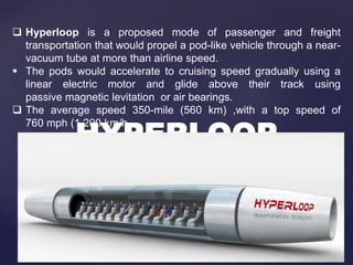  Hyperloop is a proposed mode of passenger and freight
transportation that would propel a pod-like vehicle through a near-
vacuum tube at more than airline speed.
 The pods would accelerate to cruising speed gradually using a
linear electric motor and glide above their track using
passive magnetic levitation or air bearings.
 The average speed 350-mile (560 km) ,with a top speed of
760 mph (1,200 km/h
 