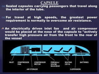  Sealed capsules carrying passengers that travel along
the interior of the tube.
 For travel at high speeds, the greatest power
requirement is normally to overcome air resistance.
An electrically driven inlet fan and air compressor
would be placed at the nose of the capsule to "actively
transfer high pressure air from the front to the rear of
the vessel
CAPSULE
 